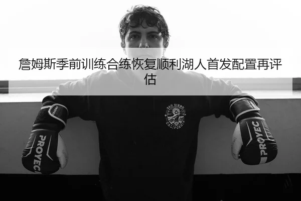 詹姆斯季前训练合练恢复顺利湖人首发配置再评估